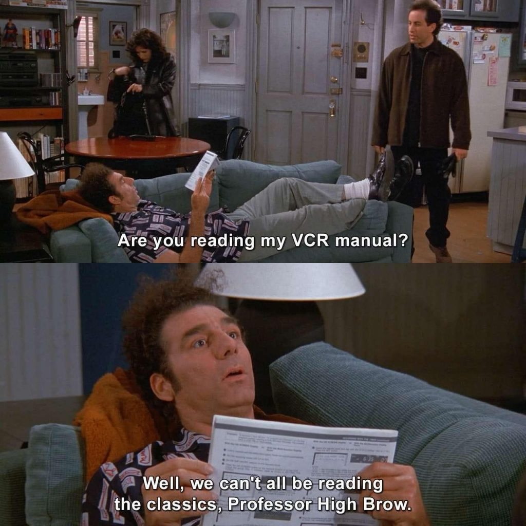 First image: Kramer is lying on Jerry's couch reading a pamphlet. Jerry asks "Are you reading my VCR manual?"
Second image: Kramer answer "Well we can't all be reading the classics, Professor High Brow"